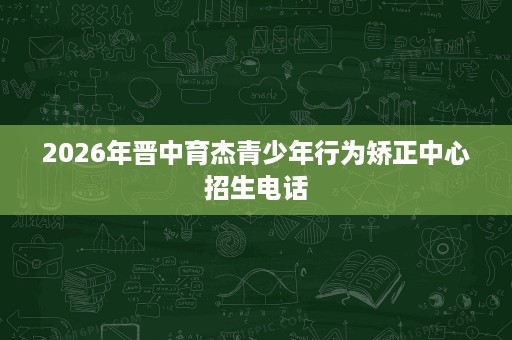2026年晋中育杰青少年行为矫正中心招生电话 2026年晋中育杰青少年行为矫正中心招生电话