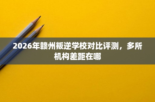 2026年赣州叛逆学校对比评测,多所机构差距在哪 2026年赣州叛逆学校对比评测,多所机构差距在哪