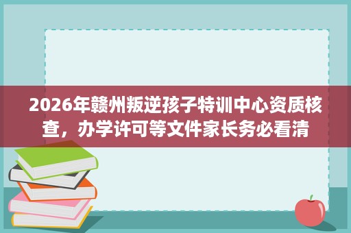 2026年赣州叛逆孩子特训中心资质核查,办学许可等文件家长务必看清 2026年赣州叛逆孩子特训中心资质核查,办学许可等文件家长务必看清