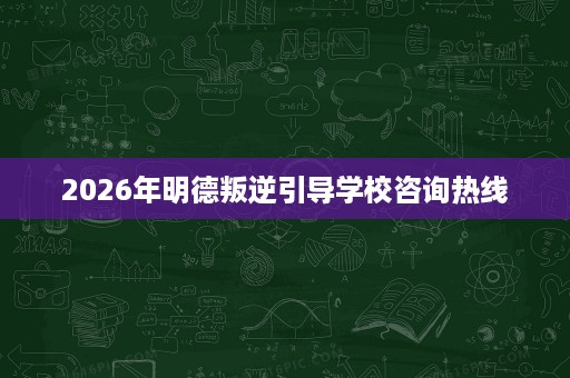 2026年明德叛逆引导学校咨询热线 2026年明德叛逆引导学校咨询热线
