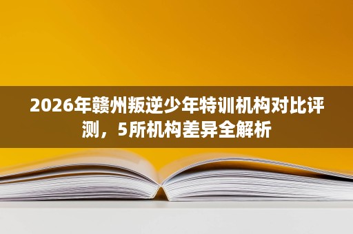 2026年赣州叛逆少年特训机构对比评测,5所机构差异全解析 2026年赣州叛逆少年特训机构对比评测,5所机构差异全解析