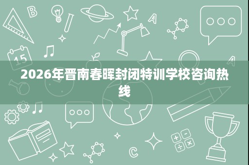 2026年晋南春晖封闭特训学校咨询热线 2026年晋南春晖封闭特训学校咨询热线