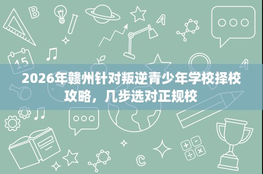 2026年赣州针对叛逆青少年学校择校攻略，几步选对正规校