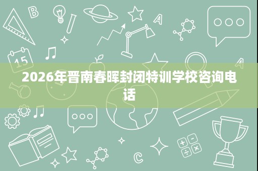 2026年晋南春晖封闭特训学校咨询电话 2026年晋南春晖封闭特训学校咨询电话