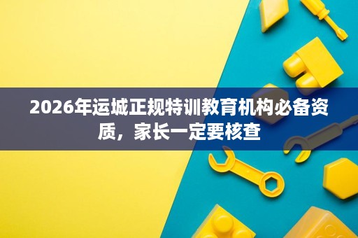 2026年运城正规特训教育机构必备资质,家长一定要核查 2026年运城正规特训教育机构必备资质,家长一定要核查