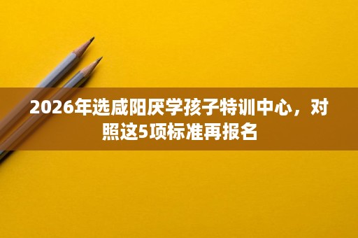 2026年选咸阳厌学孩子特训中心，对照这5项标准再报名