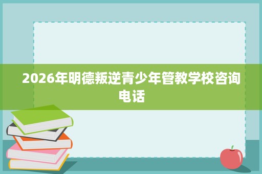 2026年明德叛逆青少年管教学校咨询电话