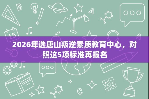 2026年选唐山叛逆素质教育中心,对照这5项标准再报名 2026年选唐山叛逆素质教育中心,对照这5项标准再报名