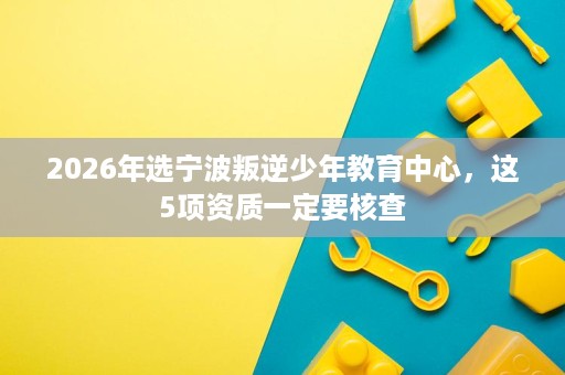 2026年选宁波叛逆少年教育中心,这5项资质一定要核查 2026年选宁波叛逆少年教育中心,这5项资质一定要核查