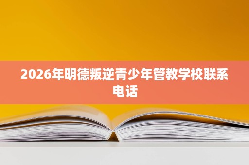 2026年明德叛逆青少年管教学校联系电话