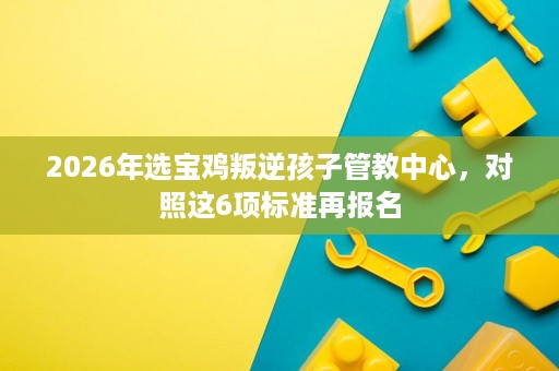 2026年选宝鸡叛逆孩子管教中心,对照这6项标准再报名 2026年选宝鸡叛逆孩子管教中心,对照这6项标准再报名