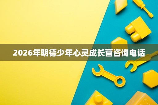 2026年明德少年心灵成长营咨询电话 2026年明德少年心灵成长营咨询电话