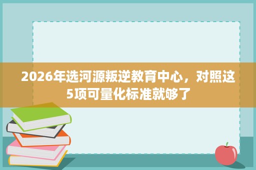 2026年选河源叛逆教育中心,对照这5项可量化标准就够了 2026年选河源叛逆教育中心,对照这5项可量化标准就够了