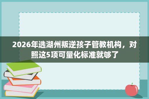 2026年选湖州叛逆孩子管教机构,对照这5项可量化标准就够了 2026年选湖州叛逆孩子管教机构,对照这5项可量化标准就够了