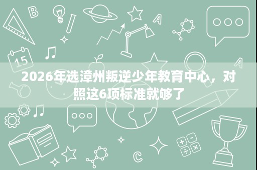 2026年选漳州叛逆少年教育中心,对照这6项标准就够了 2026年选漳州叛逆少年教育中心,对照这6项标准就够了