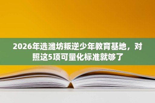 2026年选潍坊叛逆少年教育基地,对照这5项可量化标准就够了 2026年选潍坊叛逆少年教育基地,对照这5项可量化标准就够了