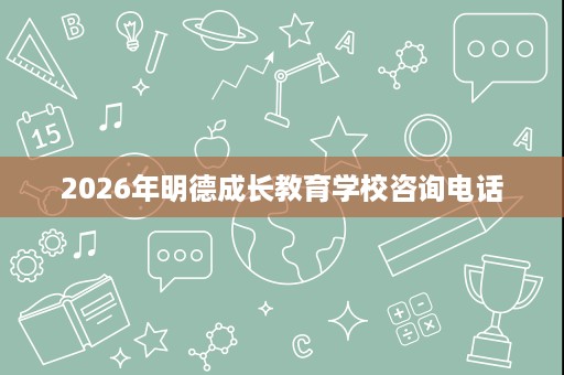 2026年明德成长教育学校咨询电话 2026年明德成长教育学校咨询电话