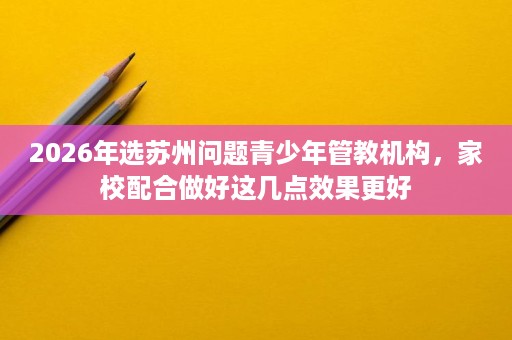 2026年选苏州问题青少年管教机构,家校配合做好这几点效果更好 2026年选苏州问题青少年管教机构,家校配合做好这几点效果更好