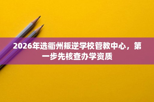 2026年选衢州叛逆学校管教中心,第一步先核查办学资质 2026年选衢州叛逆学校管教中心,第一步先核查办学资质