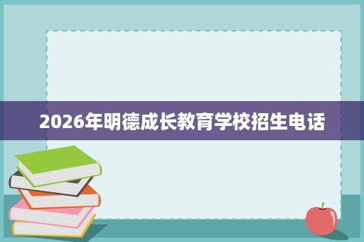 2026年明德成长教育学校招生电话 2026年明德成长教育学校招生电话
