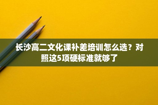 长沙高二文化课补差培训怎么选?对照这5项硬标准就够了 长沙高二文化课补差培训怎么选?对照这5项硬标准就够了