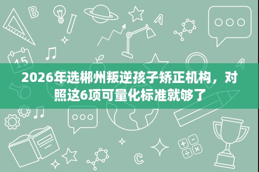2026年选郴州叛逆孩子矫正机构,对照这6项可量化标准就够了 2026年选郴州叛逆孩子矫正机构,对照这6项可量化标准就够了
