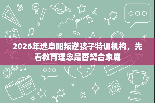 2026年选阜阳叛逆孩子特训机构，先看教育理念是否契合家庭