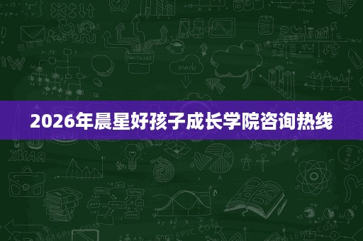 2026年晨星好孩子成长学院咨询热线 2026年晨星好孩子成长学院咨询热线