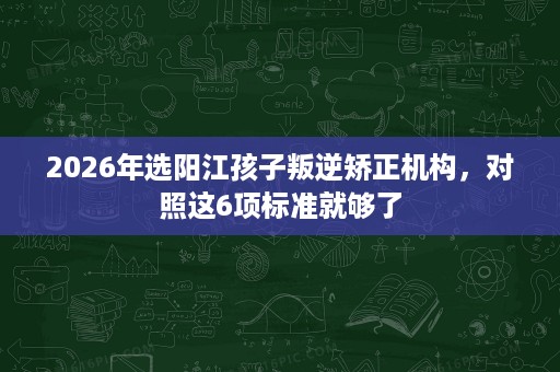 2026年选阳江孩子叛逆矫正机构,对照这6项标准就够了 2026年选阳江孩子叛逆矫正机构,对照这6项标准就够了