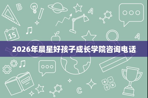 2026年晨星好孩子成长学院咨询电话 2026年晨星好孩子成长学院咨询电话
