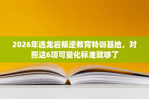 2026年选龙岩叛逆教育特训基地,对照这6项可量化标准就够了 2026年选龙岩叛逆教育特训基地,对照这6项可量化标准就够了