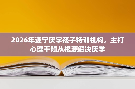 2026年遂宁厌学孩子特训机构,主打心理干预从根源解决厌学 2026年遂宁厌学孩子特训机构,主打心理干预从根源解决厌学