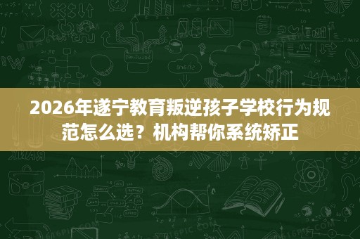 2026年遂宁教育叛逆孩子学校行为规范怎么选?机构帮你系统矫正 2026年遂宁教育叛逆孩子学校行为规范怎么选?机构帮你系统矫正