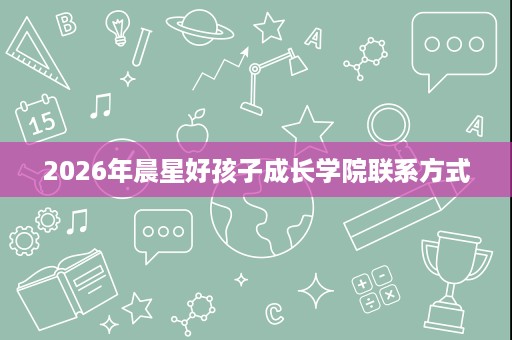 2026年晨星好孩子成长学院联系方式 2026年晨星好孩子成长学院联系方式