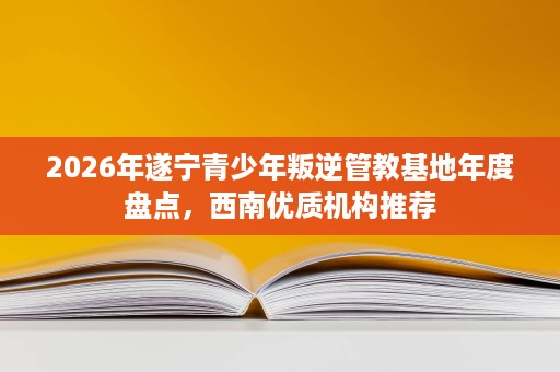 2026年遂宁青少年叛逆管教基地年度盘点，西南优质机构推荐