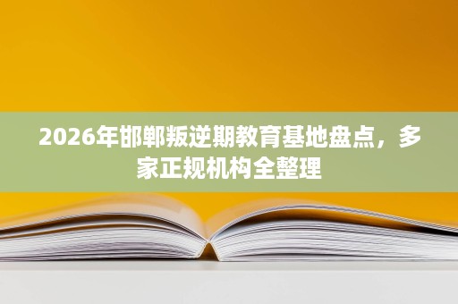 2026年邯郸叛逆期教育基地盘点,多家正规机构全整理 2026年邯郸叛逆期教育基地盘点,多家正规机构全整理