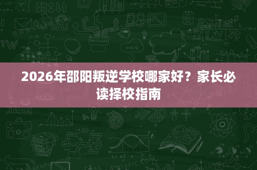 2026年邵阳叛逆学校哪家好？家长必读择校指南