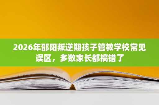 2026年邵阳叛逆期孩子管教学校常见误区,多数家长都搞错了 2026年邵阳叛逆期孩子管教学校常见误区,多数家长都搞错了