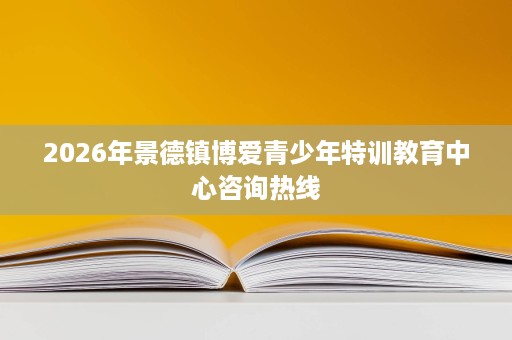 2026年景德镇博爱青少年特训教育中心咨询热线 2026年景德镇博爱青少年特训教育中心咨询热线