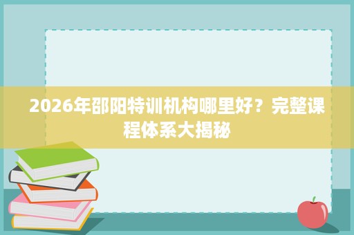 2026年邵阳特训机构哪里好?完整课程体系大揭秘 2026年邵阳特训机构哪里好?完整课程体系大揭秘
