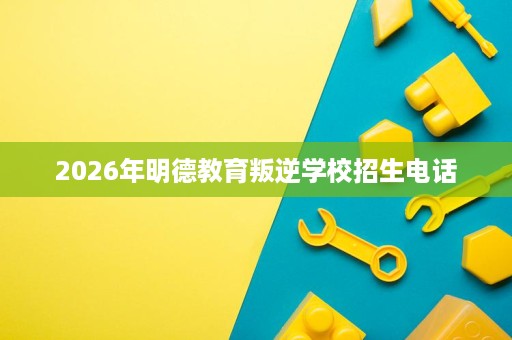 2026年明德教育叛逆学校招生电话 2026年明德教育叛逆学校招生电话