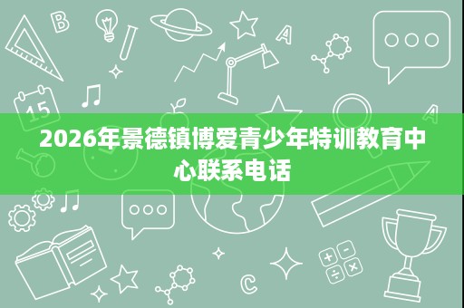 2026年景德镇博爱青少年特训教育中心联系电话 2026年景德镇博爱青少年特训教育中心联系电话