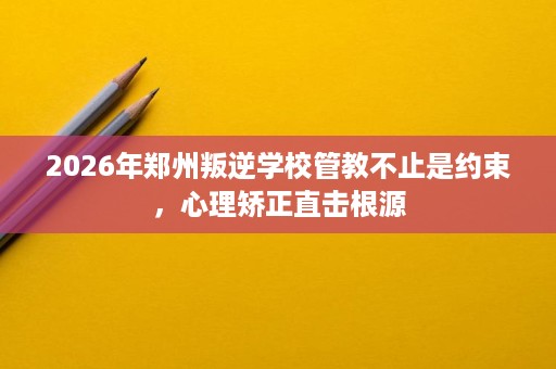 2026年郑州叛逆学校管教不止是约束，心理矫正直击根源