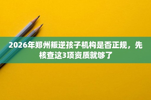 2026年郑州叛逆孩子机构是否正规,先核查这3项资质就够了 2026年郑州叛逆孩子机构是否正规,先核查这3项资质就够了