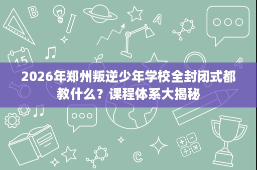 2026年郑州叛逆少年学校全封闭式都教什么?课程体系大揭秘 2026年郑州叛逆少年学校全封闭式都教什么?课程体系大揭秘