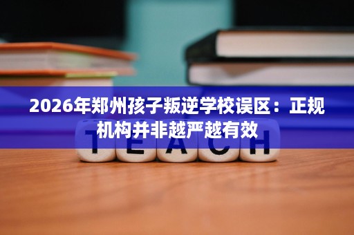 2026年郑州孩子叛逆学校误区:正规机构并非越严越有效 2026年郑州孩子叛逆学校误区:正规机构并非越严越有效