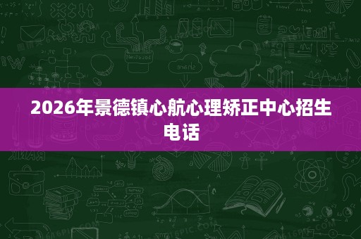 2026年景德镇心航心理矫正中心招生电话