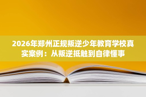 2026年郑州正规叛逆少年教育学校真实案例:从叛逆抵触到自律懂事 2026年郑州正规叛逆少年教育学校真实案例:从叛逆抵触到自律懂事