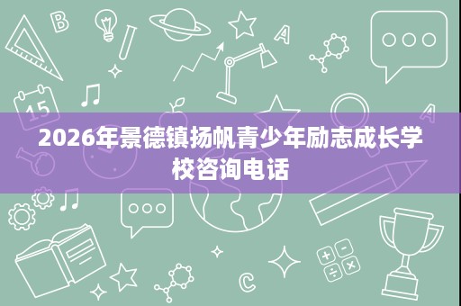 2026年景德镇扬帆青少年励志成长学校咨询电话 2026年景德镇扬帆青少年励志成长学校咨询电话