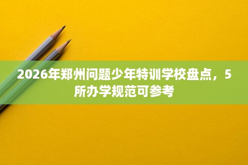 2026年郑州问题少年特训学校盘点,5所办学规范可参考 2026年郑州问题少年特训学校盘点,5所办学规范可参考